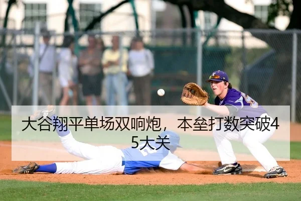 大谷翔平单场双响炮，本垒打数突破45大关