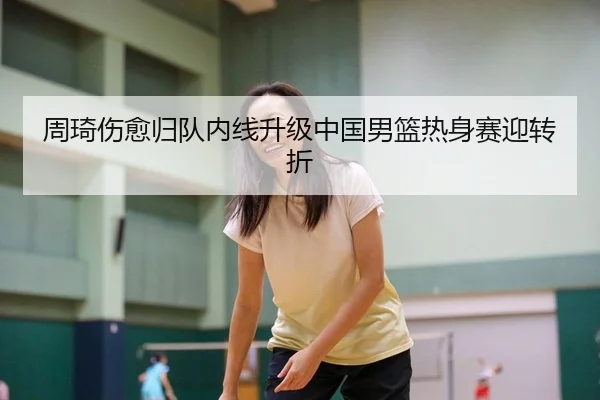 周琦伤愈归队内线升级中国男篮热身赛迎转折